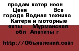 продам катер неон  › Цена ­ 550 000 - Все города Водная техника » Катера и моторные яхты   . Мурманская обл.,Апатиты г.